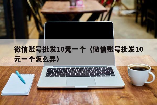 微信账号批发10元一个（微信账号批发10元一个怎么弄）