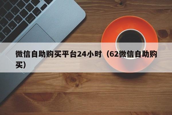微信自助购买平台24小时（62微信自助购买）