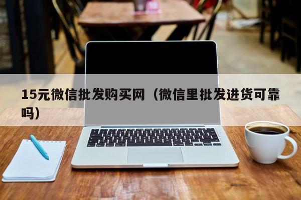 15元微信批发购买网（微信里批发进货可靠吗）