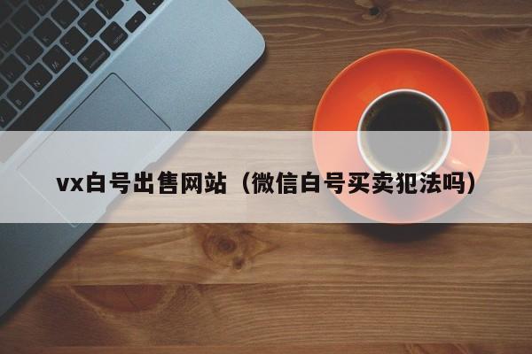 vx白号出售网站（微信白号买卖犯法吗）
