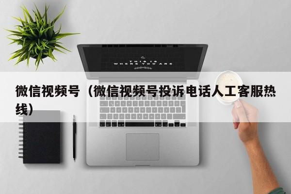 微信视频号（微信视频号投诉电话人工客服热线）