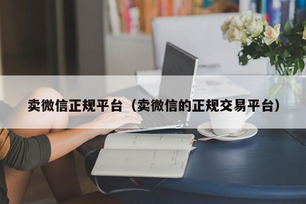 卖微信正规平台（卖微信的正规交易平台）